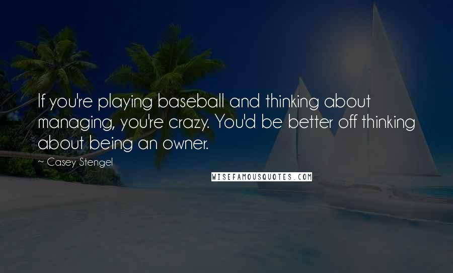 Casey Stengel Quotes: If you're playing baseball and thinking about managing, you're crazy. You'd be better off thinking about being an owner.