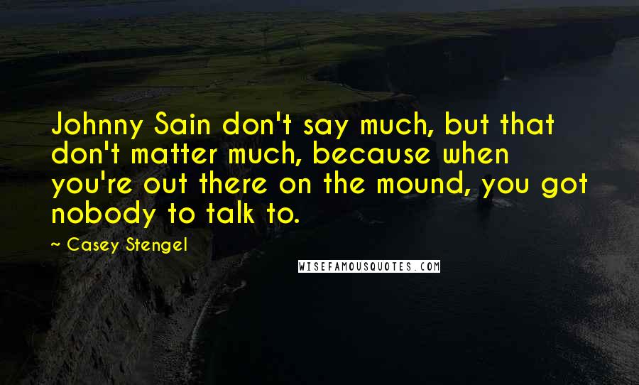 Casey Stengel Quotes: Johnny Sain don't say much, but that don't matter much, because when you're out there on the mound, you got nobody to talk to.