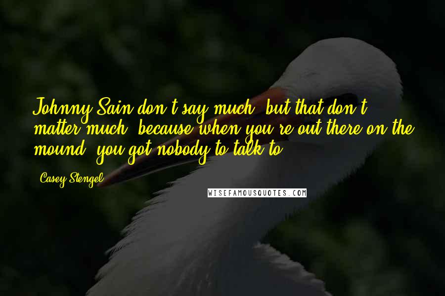 Casey Stengel Quotes: Johnny Sain don't say much, but that don't matter much, because when you're out there on the mound, you got nobody to talk to.