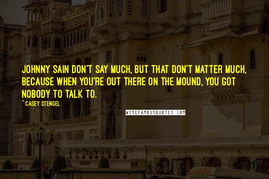 Casey Stengel Quotes: Johnny Sain don't say much, but that don't matter much, because when you're out there on the mound, you got nobody to talk to.