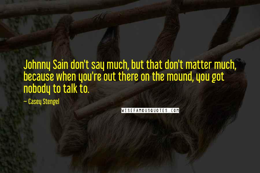 Casey Stengel Quotes: Johnny Sain don't say much, but that don't matter much, because when you're out there on the mound, you got nobody to talk to.