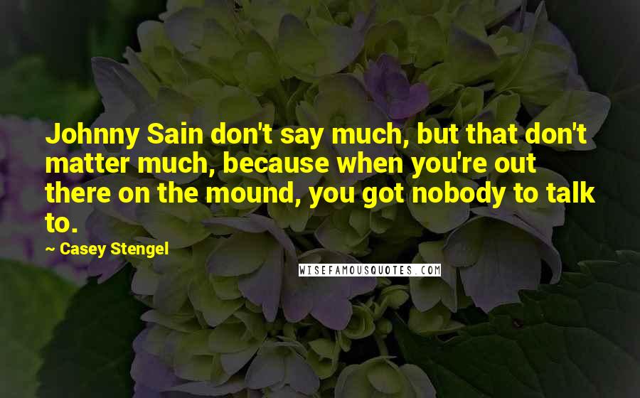 Casey Stengel Quotes: Johnny Sain don't say much, but that don't matter much, because when you're out there on the mound, you got nobody to talk to.