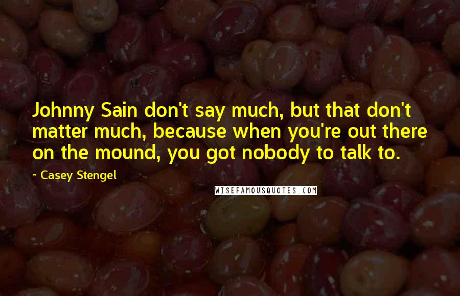 Casey Stengel Quotes: Johnny Sain don't say much, but that don't matter much, because when you're out there on the mound, you got nobody to talk to.