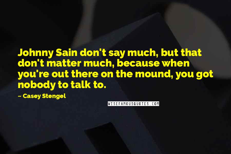 Casey Stengel Quotes: Johnny Sain don't say much, but that don't matter much, because when you're out there on the mound, you got nobody to talk to.