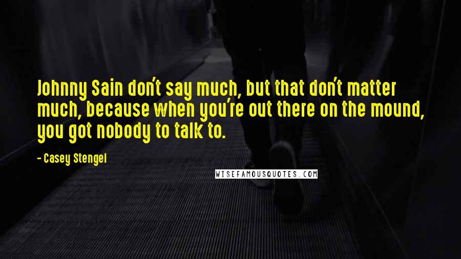 Casey Stengel Quotes: Johnny Sain don't say much, but that don't matter much, because when you're out there on the mound, you got nobody to talk to.