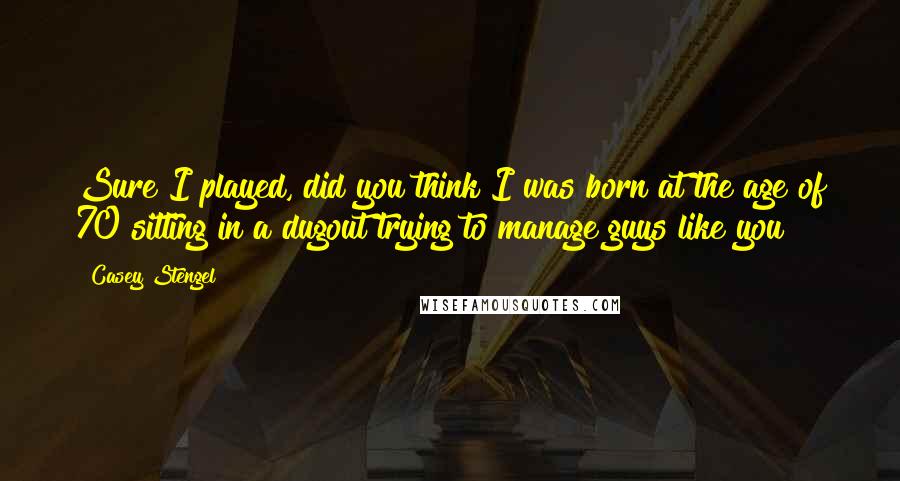 Casey Stengel Quotes: Sure I played, did you think I was born at the age of 70 sitting in a dugout trying to manage guys like you?