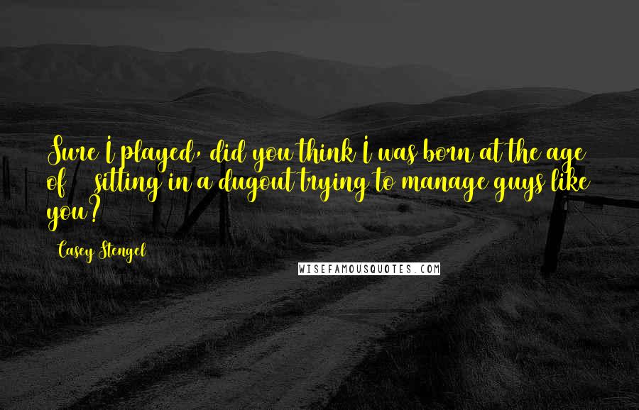 Casey Stengel Quotes: Sure I played, did you think I was born at the age of 70 sitting in a dugout trying to manage guys like you?