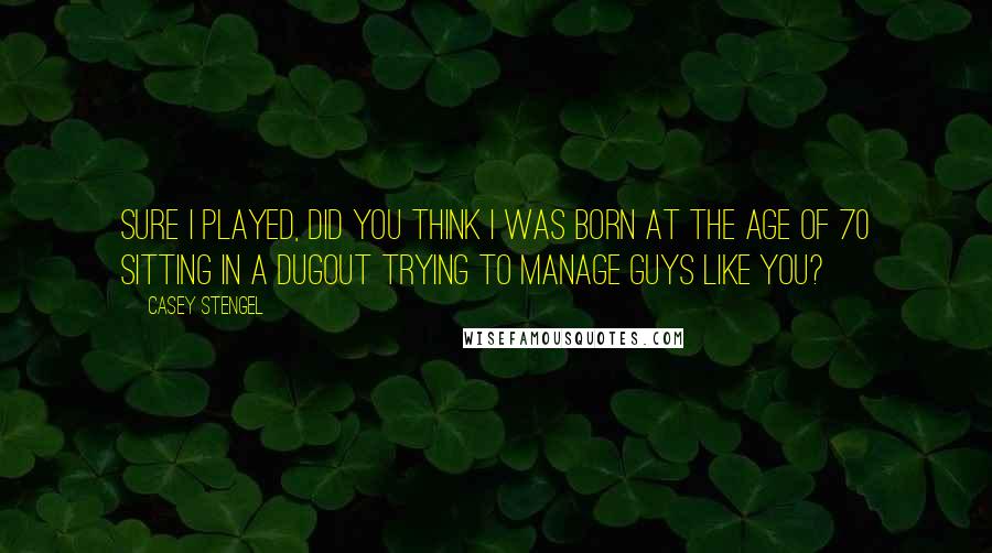 Casey Stengel Quotes: Sure I played, did you think I was born at the age of 70 sitting in a dugout trying to manage guys like you?