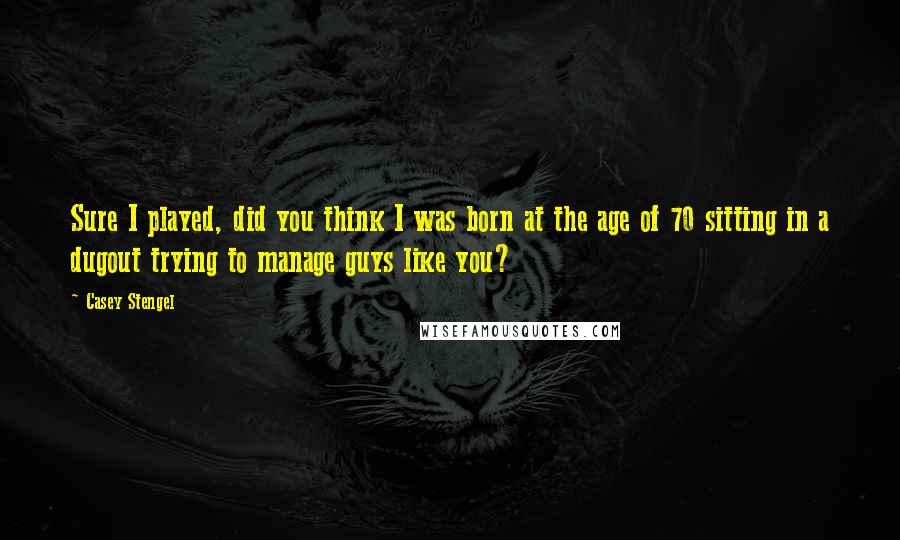 Casey Stengel Quotes: Sure I played, did you think I was born at the age of 70 sitting in a dugout trying to manage guys like you?