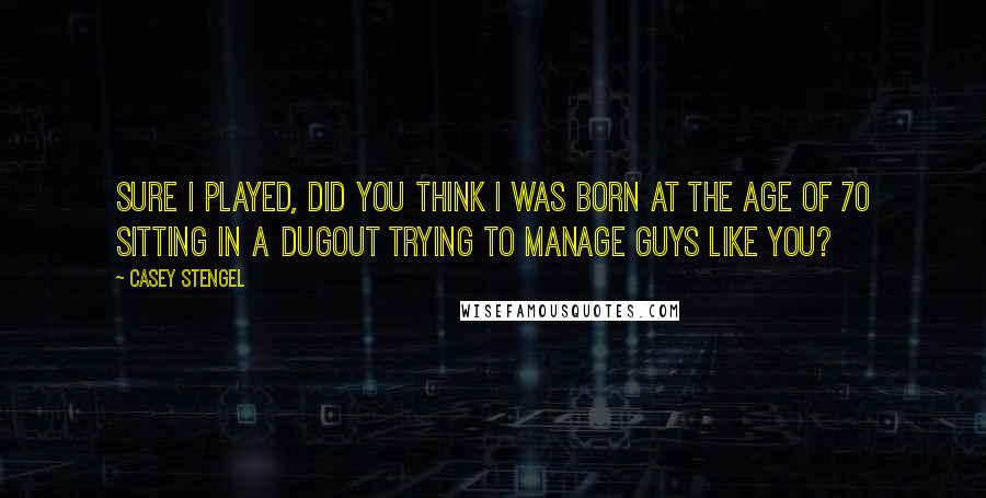 Casey Stengel Quotes: Sure I played, did you think I was born at the age of 70 sitting in a dugout trying to manage guys like you?