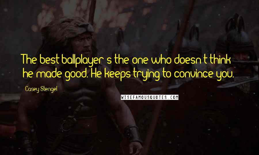 Casey Stengel Quotes: The best ballplayer's the one who doesn't think he made good. He keeps trying to convince you.