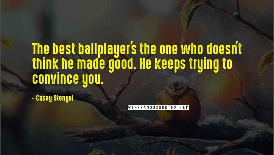 Casey Stengel Quotes: The best ballplayer's the one who doesn't think he made good. He keeps trying to convince you.