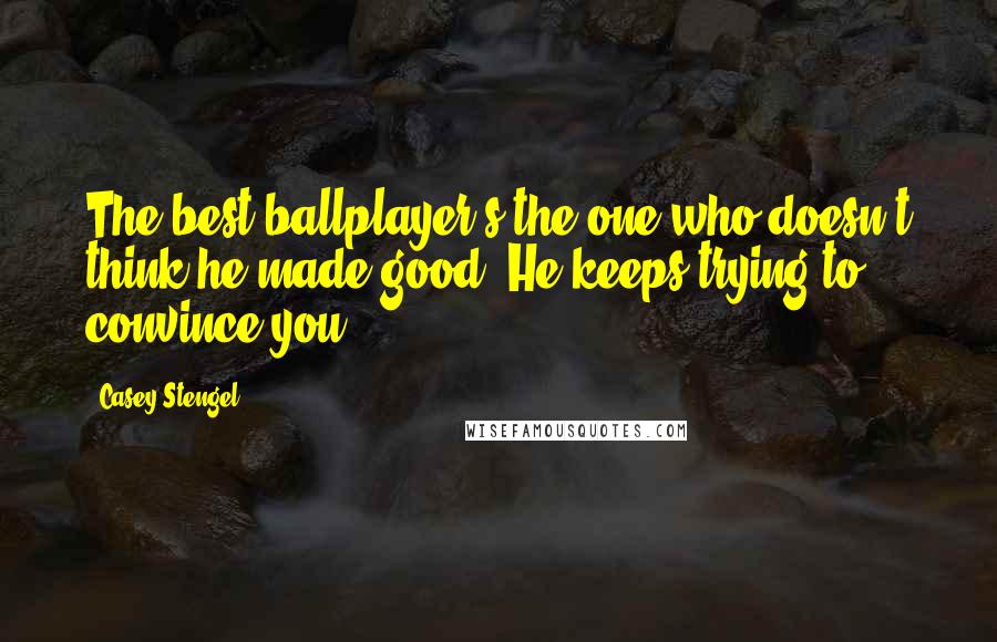 Casey Stengel Quotes: The best ballplayer's the one who doesn't think he made good. He keeps trying to convince you.