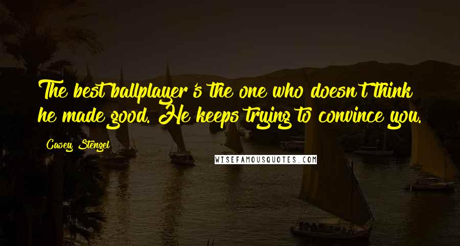 Casey Stengel Quotes: The best ballplayer's the one who doesn't think he made good. He keeps trying to convince you.