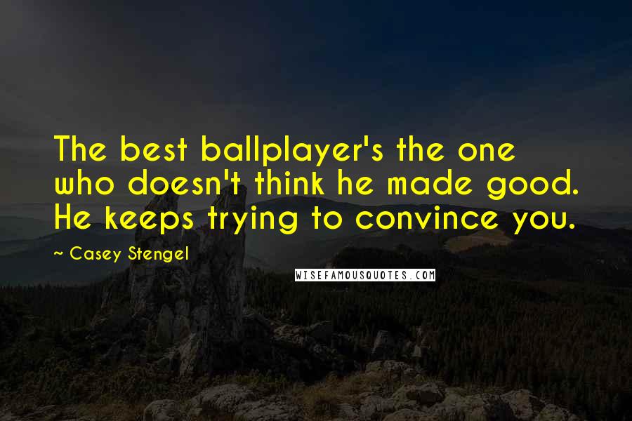 Casey Stengel Quotes: The best ballplayer's the one who doesn't think he made good. He keeps trying to convince you.