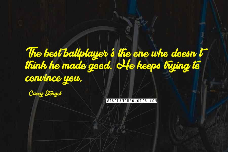 Casey Stengel Quotes: The best ballplayer's the one who doesn't think he made good. He keeps trying to convince you.