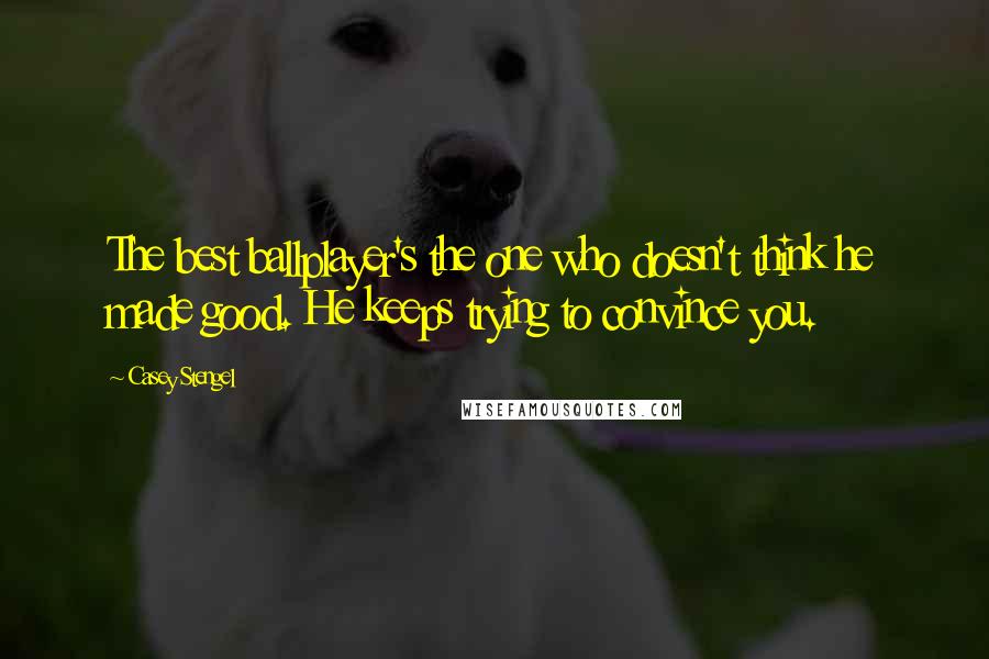 Casey Stengel Quotes: The best ballplayer's the one who doesn't think he made good. He keeps trying to convince you.