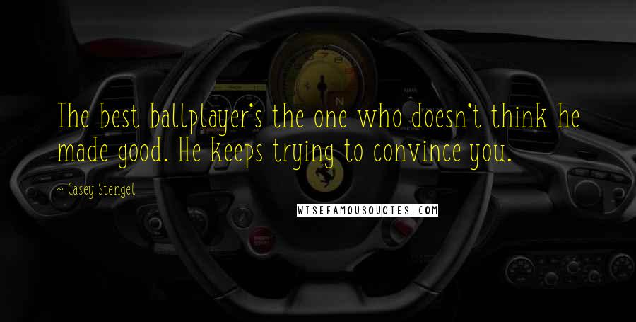 Casey Stengel Quotes: The best ballplayer's the one who doesn't think he made good. He keeps trying to convince you.