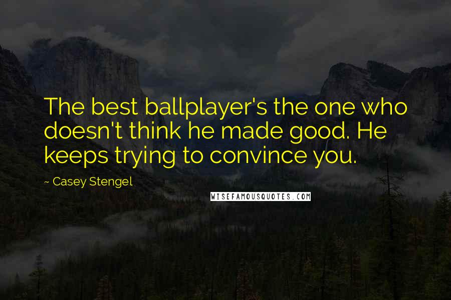 Casey Stengel Quotes: The best ballplayer's the one who doesn't think he made good. He keeps trying to convince you.