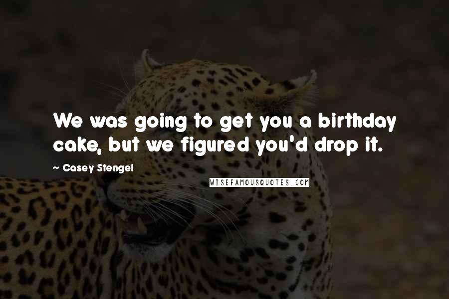 Casey Stengel Quotes: We was going to get you a birthday cake, but we figured you'd drop it.