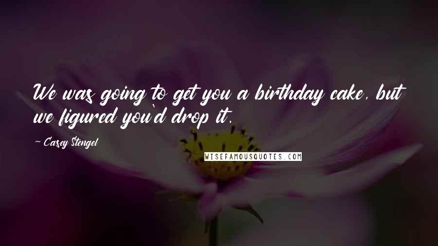 Casey Stengel Quotes: We was going to get you a birthday cake, but we figured you'd drop it.