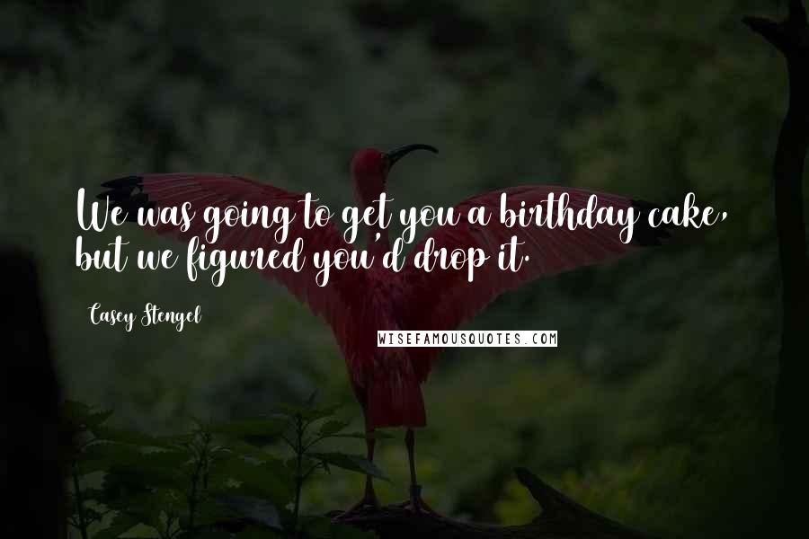 Casey Stengel Quotes: We was going to get you a birthday cake, but we figured you'd drop it.