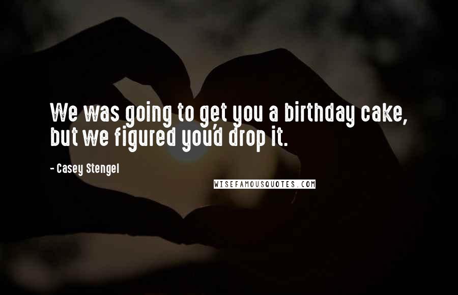 Casey Stengel Quotes: We was going to get you a birthday cake, but we figured you'd drop it.