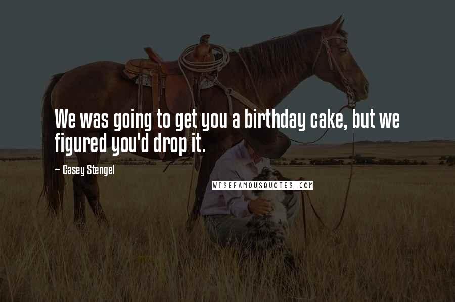 Casey Stengel Quotes: We was going to get you a birthday cake, but we figured you'd drop it.