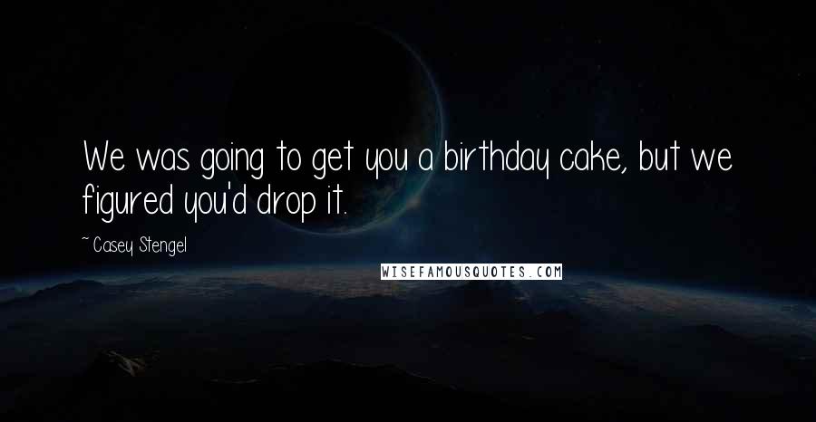 Casey Stengel Quotes: We was going to get you a birthday cake, but we figured you'd drop it.