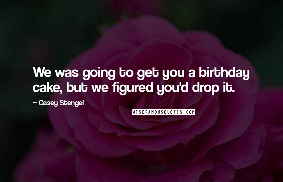 Casey Stengel Quotes: We was going to get you a birthday cake, but we figured you'd drop it.
