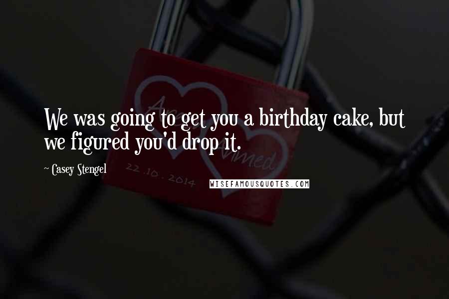 Casey Stengel Quotes: We was going to get you a birthday cake, but we figured you'd drop it.