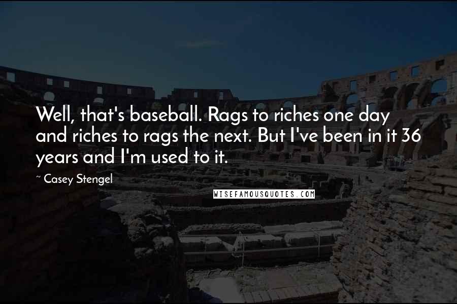 Casey Stengel Quotes: Well, that's baseball. Rags to riches one day and riches to rags the next. But I've been in it 36 years and I'm used to it.