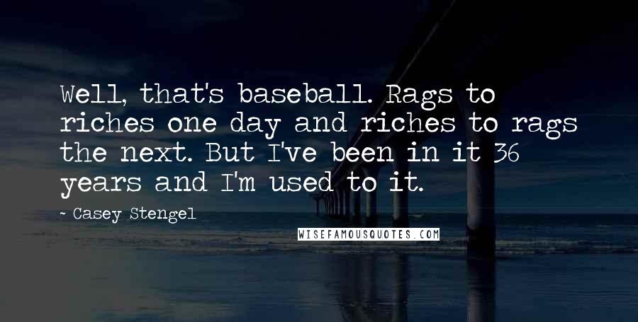 Casey Stengel Quotes: Well, that's baseball. Rags to riches one day and riches to rags the next. But I've been in it 36 years and I'm used to it.