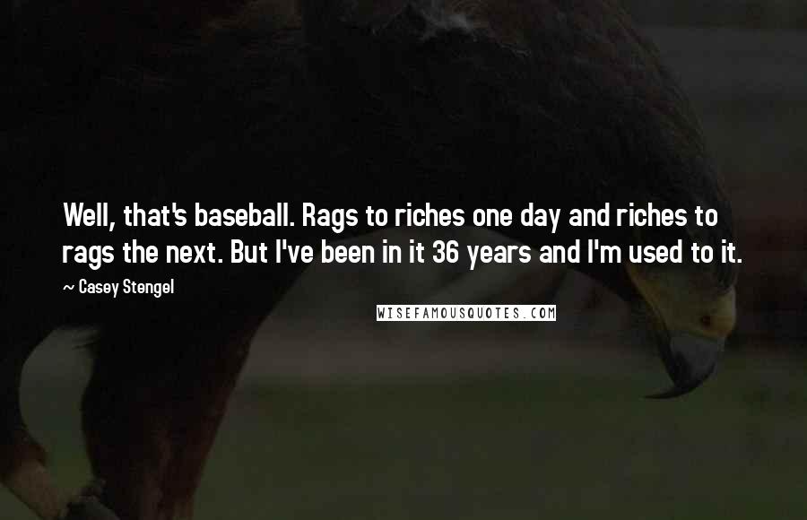 Casey Stengel Quotes: Well, that's baseball. Rags to riches one day and riches to rags the next. But I've been in it 36 years and I'm used to it.