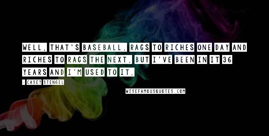 Casey Stengel Quotes: Well, that's baseball. Rags to riches one day and riches to rags the next. But I've been in it 36 years and I'm used to it.