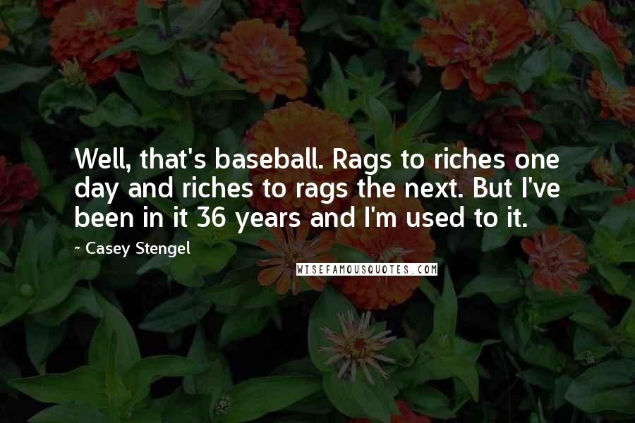 Casey Stengel Quotes: Well, that's baseball. Rags to riches one day and riches to rags the next. But I've been in it 36 years and I'm used to it.