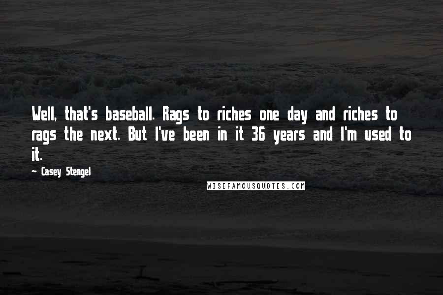 Casey Stengel Quotes: Well, that's baseball. Rags to riches one day and riches to rags the next. But I've been in it 36 years and I'm used to it.