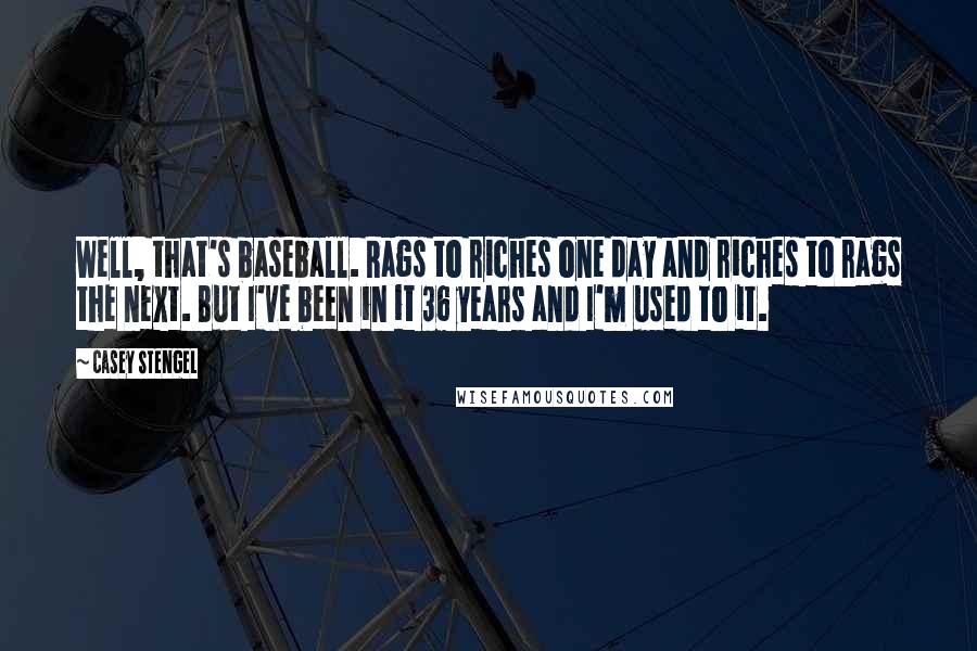 Casey Stengel Quotes: Well, that's baseball. Rags to riches one day and riches to rags the next. But I've been in it 36 years and I'm used to it.