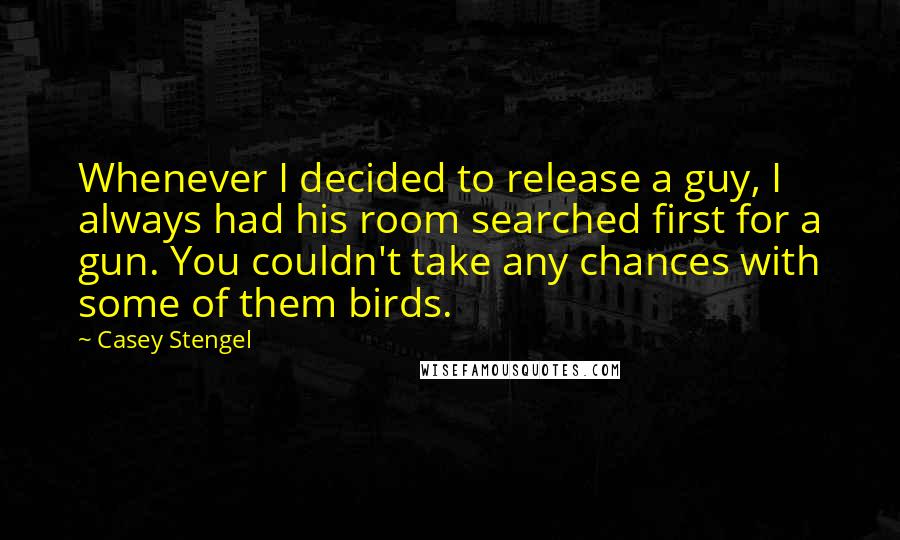 Casey Stengel Quotes: Whenever I decided to release a guy, I always had his room searched first for a gun. You couldn't take any chances with some of them birds.
