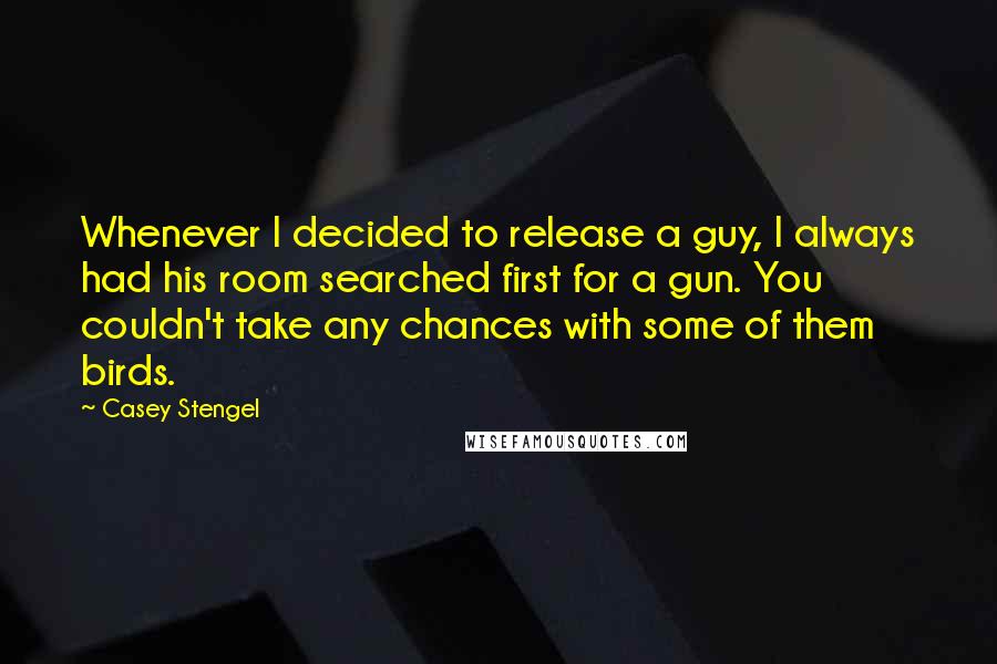Casey Stengel Quotes: Whenever I decided to release a guy, I always had his room searched first for a gun. You couldn't take any chances with some of them birds.