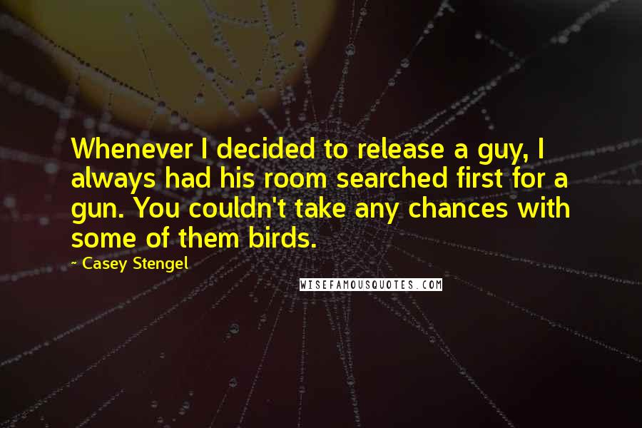 Casey Stengel Quotes: Whenever I decided to release a guy, I always had his room searched first for a gun. You couldn't take any chances with some of them birds.