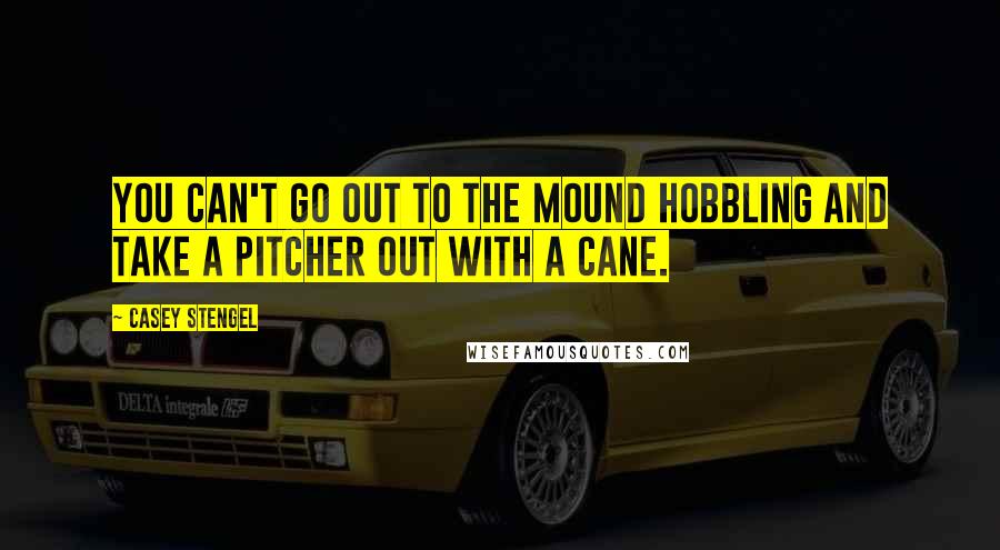 Casey Stengel Quotes: You can't go out to the mound hobbling and take a pitcher out with a cane.