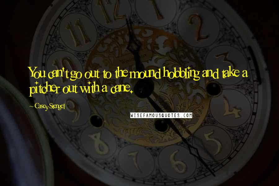 Casey Stengel Quotes: You can't go out to the mound hobbling and take a pitcher out with a cane.