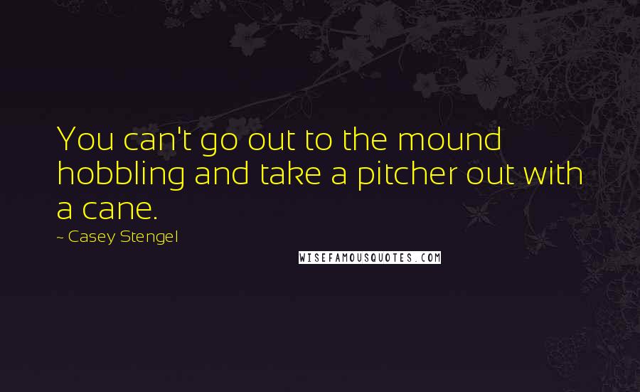 Casey Stengel Quotes: You can't go out to the mound hobbling and take a pitcher out with a cane.