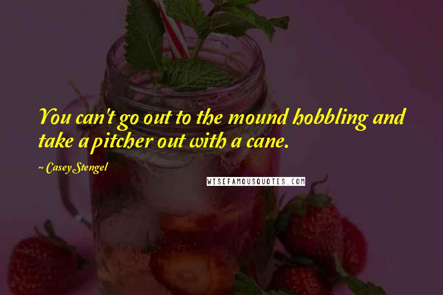 Casey Stengel Quotes: You can't go out to the mound hobbling and take a pitcher out with a cane.