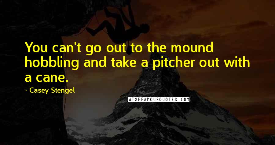 Casey Stengel Quotes: You can't go out to the mound hobbling and take a pitcher out with a cane.