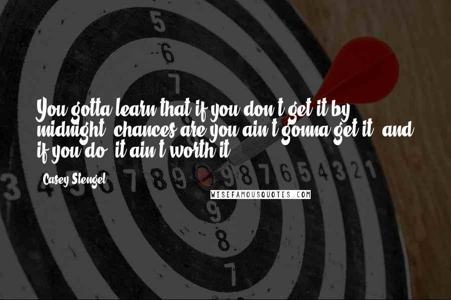 Casey Stengel Quotes: You gotta learn that if you don't get it by midnight, chances are you ain't gonna get it, and if you do, it ain't worth it.