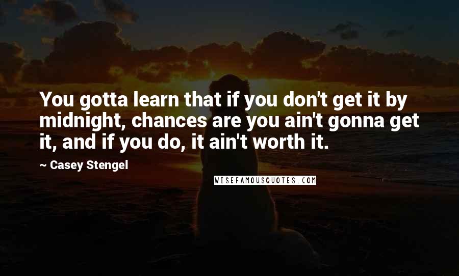 Casey Stengel Quotes: You gotta learn that if you don't get it by midnight, chances are you ain't gonna get it, and if you do, it ain't worth it.