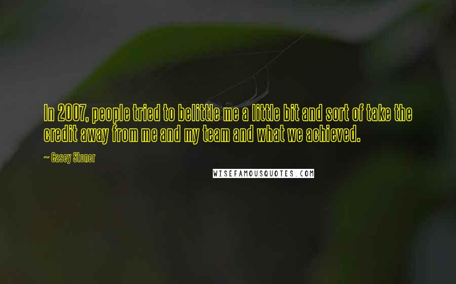 Casey Stoner Quotes: In 2007, people tried to belittle me a little bit and sort of take the credit away from me and my team and what we achieved.