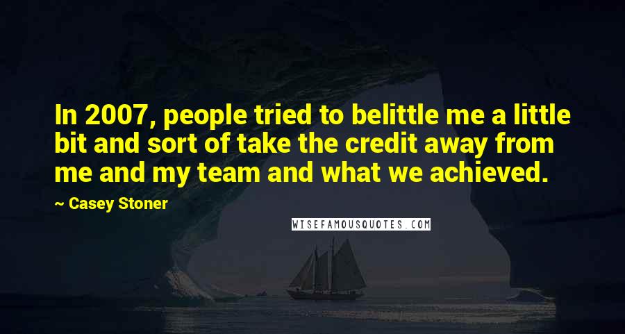 Casey Stoner Quotes: In 2007, people tried to belittle me a little bit and sort of take the credit away from me and my team and what we achieved.